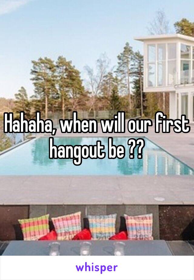 Hahaha, when will our first hangout be ??