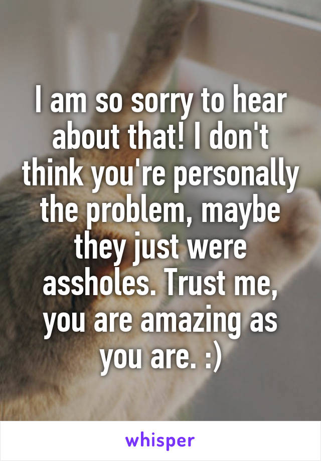 I am so sorry to hear about that! I don't think you're personally the problem, maybe they just were assholes. Trust me, you are amazing as you are. :)