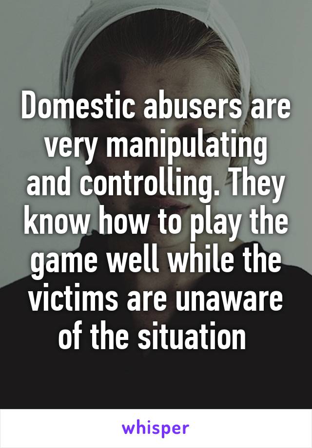 Domestic abusers are very manipulating and controlling. They know how to play the game well while the victims are unaware of the situation 