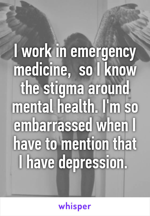 I work in emergency medicine,  so I know the stigma around mental health. I'm so embarrassed when I have to mention that I have depression. 