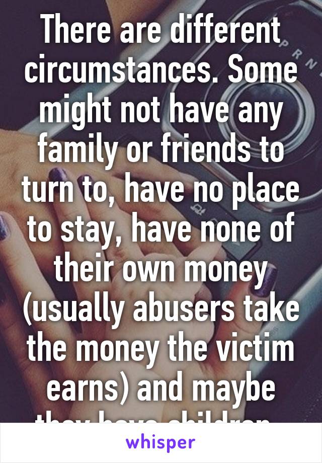 There are different circumstances. Some might not have any family or friends to turn to, have no place to stay, have none of their own money (usually abusers take the money the victim earns) and maybe they have children. 