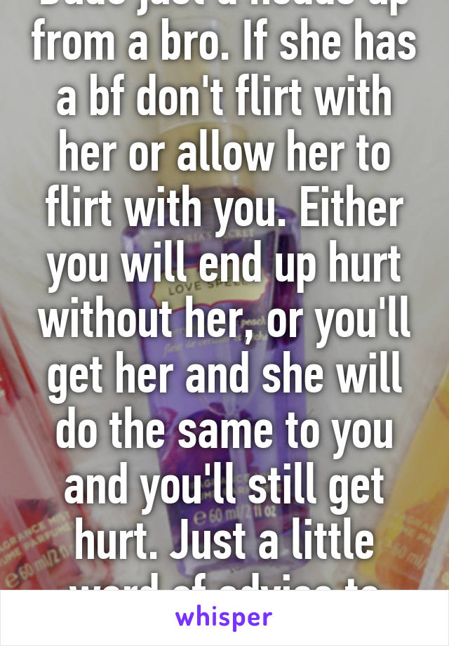 Dude just a heads up from a bro. If she has a bf don't flirt with her or allow her to flirt with you. Either you will end up hurt without her, or you'll get her and she will do the same to you and you'll still get hurt. Just a little word of advise to you. 