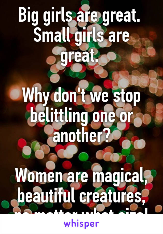 Big girls are great. 
Small girls are great. 

Why don't we stop belittling one or another?

Women are magical, beautiful creatures, no matter what size!