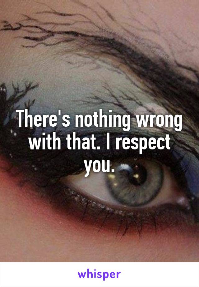 There's nothing wrong with that. I respect you.