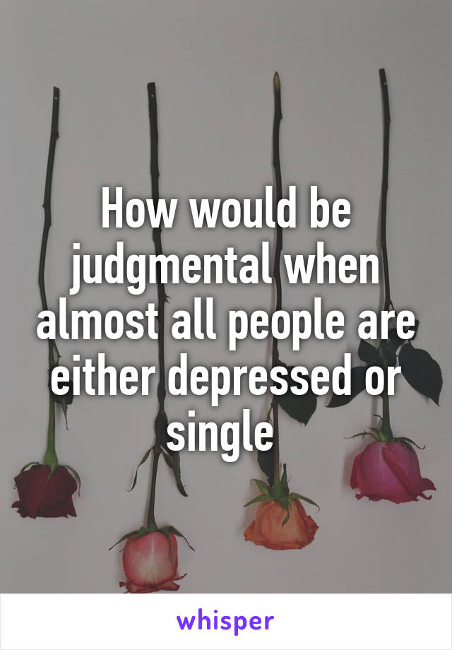 How would be judgmental when almost all people are either depressed or single 