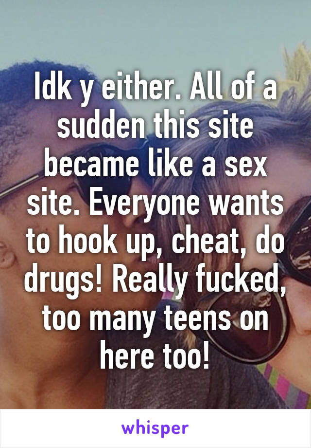 Idk y either. All of a sudden this site became like a sex site. Everyone wants to hook up, cheat, do drugs! Really fucked, too many teens on here too!