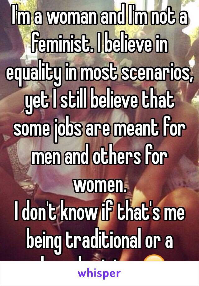 I'm a woman and I'm not a feminist. I believe in equality in most scenarios, yet I still believe that some jobs are meant for men and others for women. 
I don't know if that's me being traditional or a shared opinion. 😂