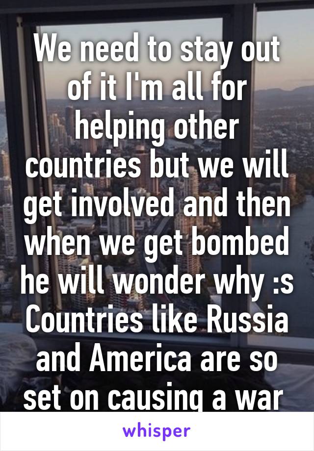 We need to stay out of it I'm all for helping other countries but we will get involved and then when we get bombed he will wonder why :s Countries like Russia and America are so set on causing a war 