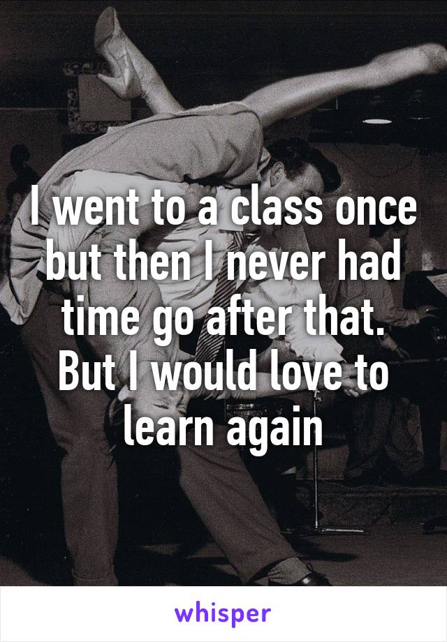 I went to a class once but then I never had time go after that. But I would love to learn again