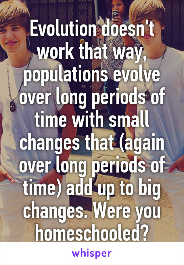 Evolution doesn't work that way, populations evolve over long periods of time with small changes that (again over long periods of time) add up to big changes. Were you homeschooled?