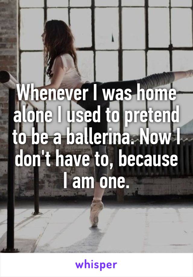 Whenever I was home alone I used to pretend to be a ballerina. Now I don't have to, because I am one.