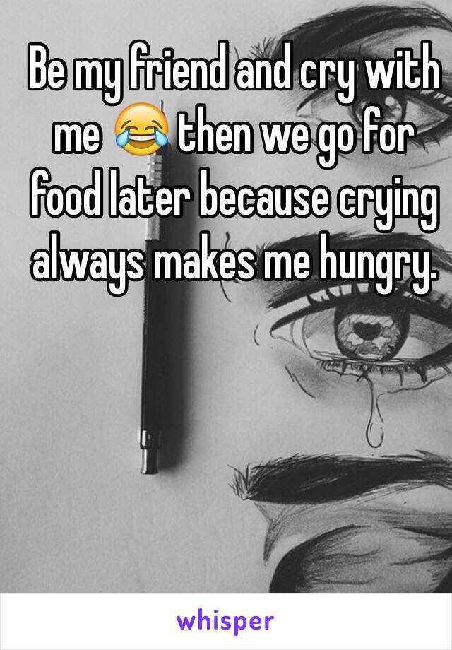 Be my friend and cry with me 😂 then we go for food later because crying always makes me hungry. 