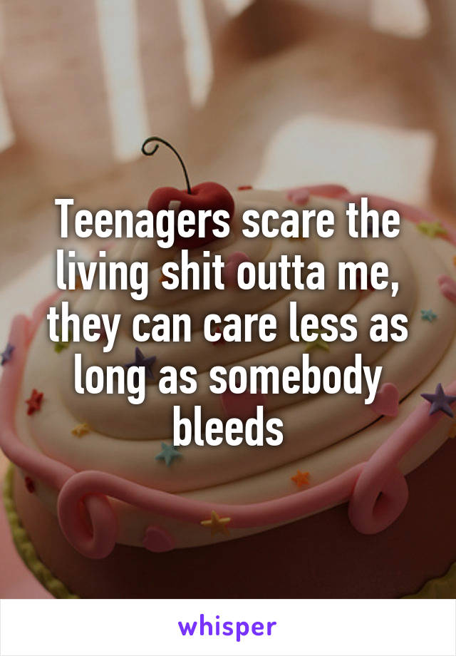 Teenagers scare the living shit outta me, they can care less as long as somebody bleeds