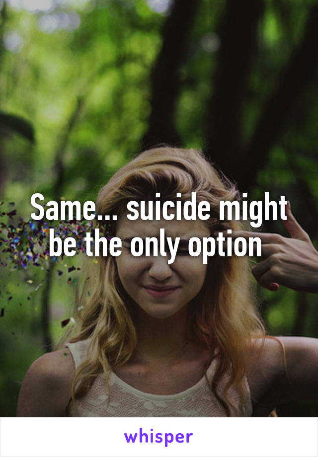 Same... suicide might be the only option 