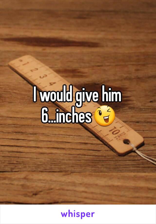 I would give him 6...inches😉