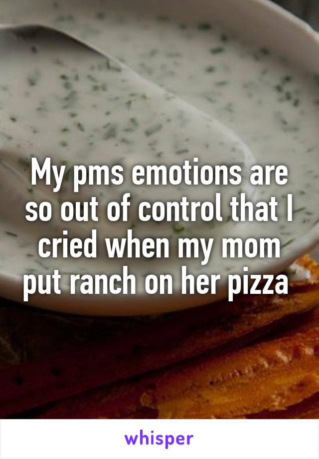 My pms emotions are so out of control that I cried when my mom put ranch on her pizza 