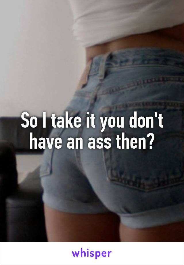 So I take it you don't have an ass then?
