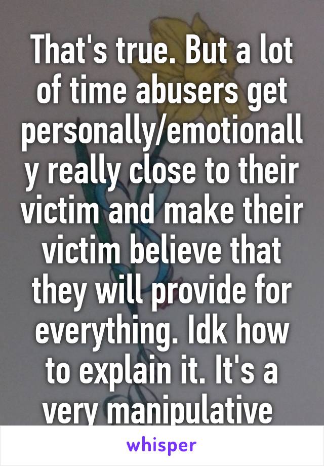 That's true. But a lot of time abusers get personally/emotionally really close to their victim and make their victim believe that they will provide for everything. Idk how to explain it. It's a very manipulative 