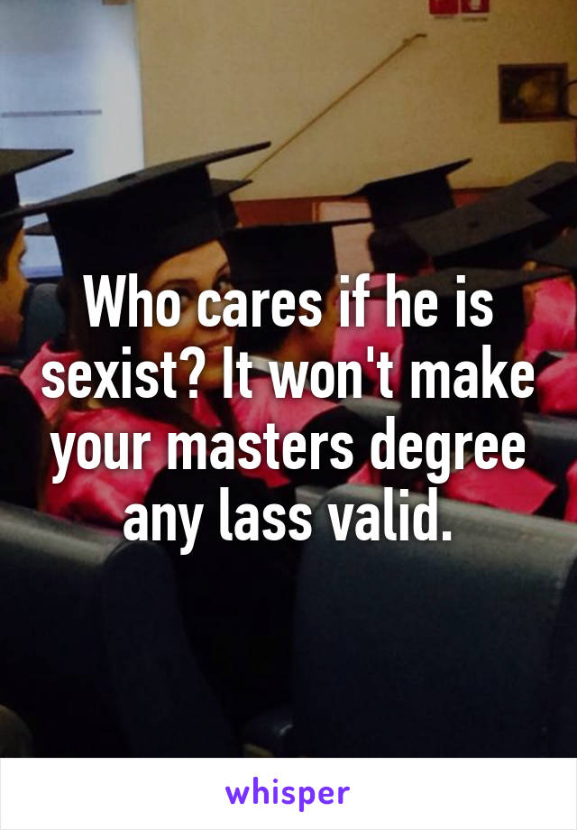 Who cares if he is sexist? It won't make your masters degree any lass valid.