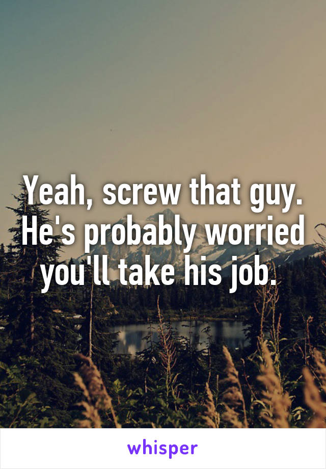 Yeah, screw that guy. He's probably worried you'll take his job. 