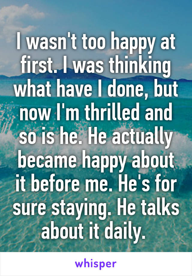 I wasn't too happy at first. I was thinking what have I done, but now I'm thrilled and so is he. He actually became happy about it before me. He's for sure staying. He talks about it daily. 