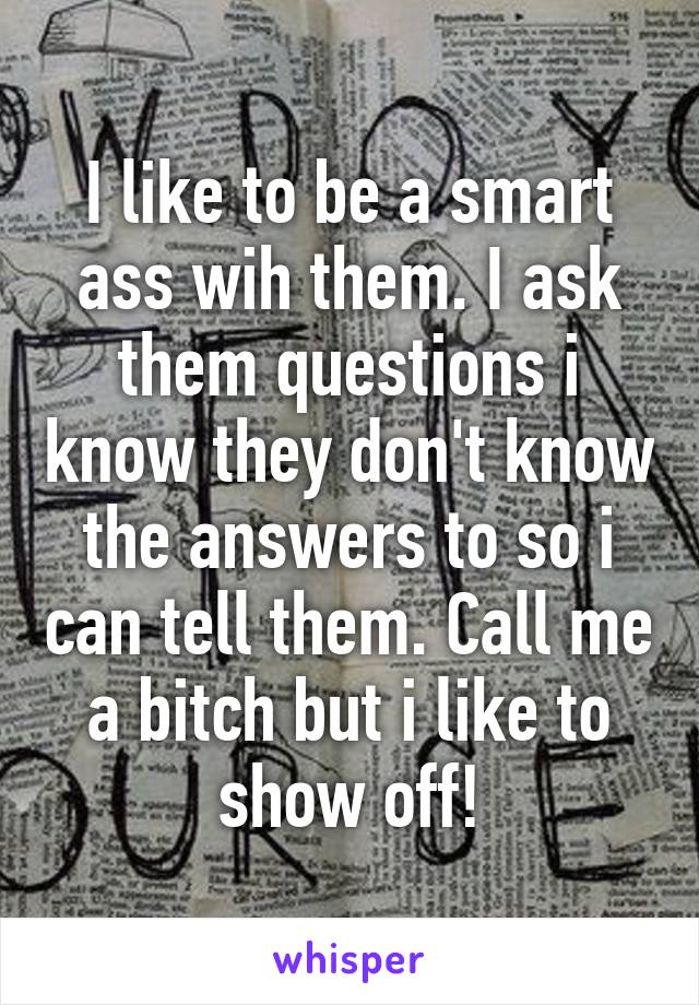 I like to be a smart ass wih them. I ask them questions i know they don't know the answers to so i can tell them. Call me a bitch but i like to show off!