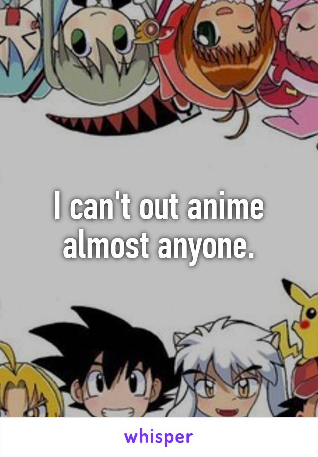 I can't out anime almost anyone.