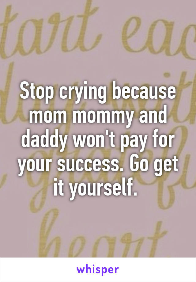 Stop crying because mom mommy and daddy won't pay for your success. Go get it yourself. 