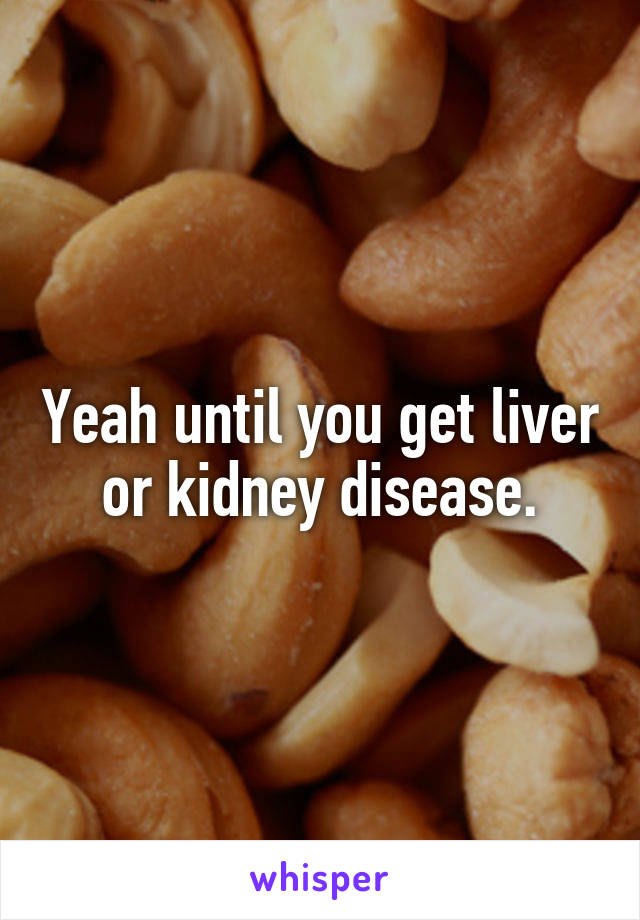 Yeah until you get liver or kidney disease.