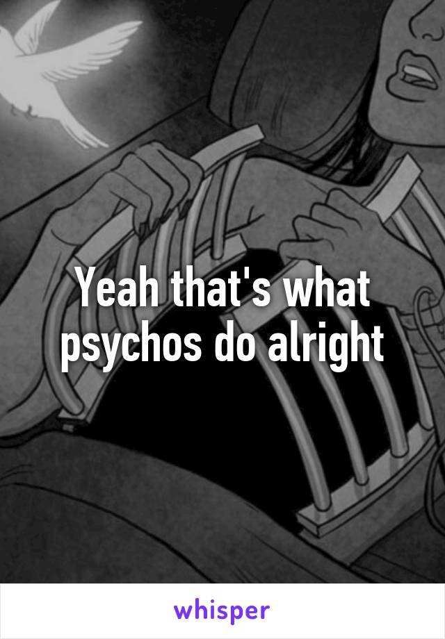 Yeah that's what psychos do alright