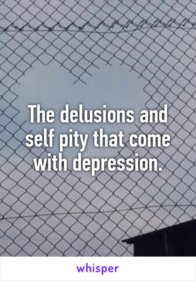 The delusions and self pity that come with depression.