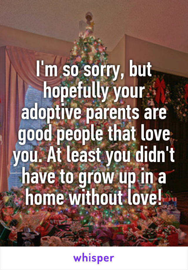 I'm so sorry, but hopefully your adoptive parents are good people that love you. At least you didn't have to grow up in a home without love!