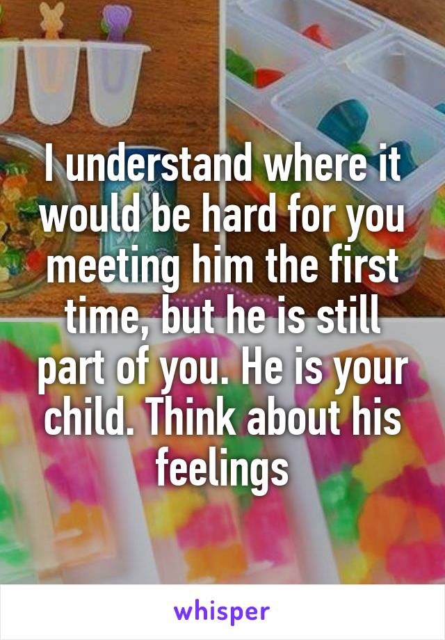 I understand where it would be hard for you meeting him the first time, but he is still part of you. He is your child. Think about his feelings