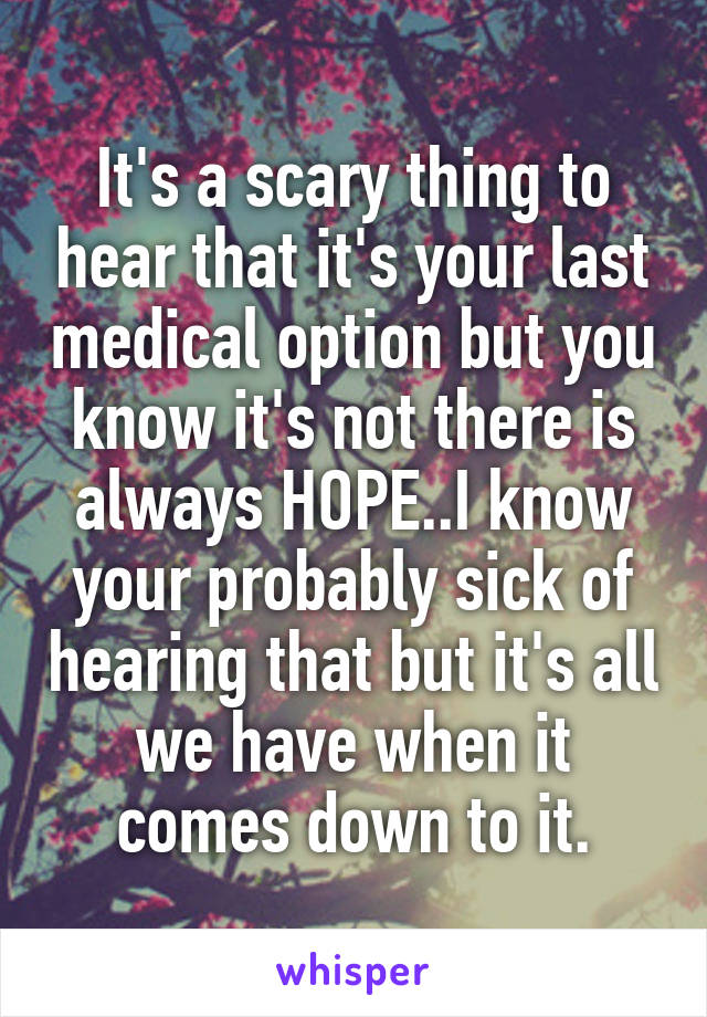 It's a scary thing to hear that it's your last medical option but you know it's not there is always HOPE..I know your probably sick of hearing that but it's all we have when it comes down to it.
