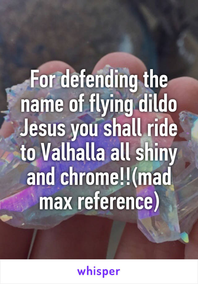 For defending the name of flying dildo Jesus you shall ride to Valhalla all shiny and chrome!!(mad max reference)