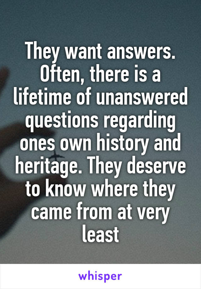 They want answers. Often, there is a lifetime of unanswered questions regarding ones own history and heritage. They deserve to know where they came from at very least