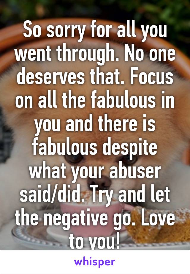 So sorry for all you went through. No one deserves that. Focus on all the fabulous in you and there is fabulous despite what your abuser said/did. Try and let the negative go. Love to you!