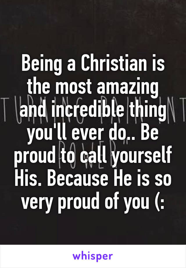 Being a Christian is the most amazing and incredible thing you'll ever do.. Be proud to call yourself His. Because He is so very proud of you (: