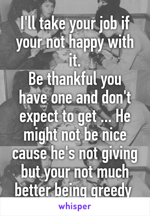 I'll take your job if your not happy with it.
Be thankful you have one and don't expect to get ... He might not be nice cause he's not giving but your not much better being greedy 