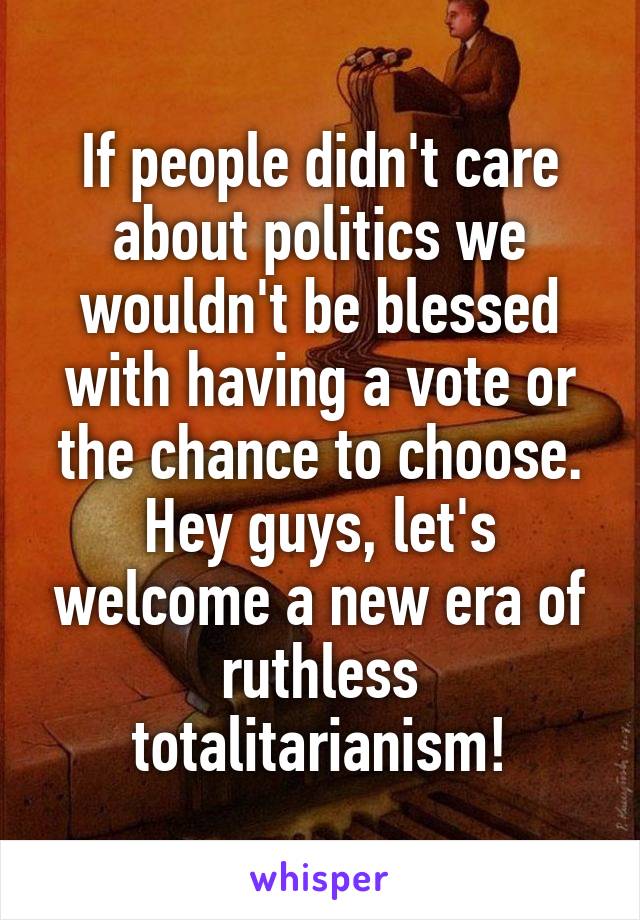 If people didn't care about politics we wouldn't be blessed with having a vote or the chance to choose. Hey guys, let's welcome a new era of ruthless totalitarianism!