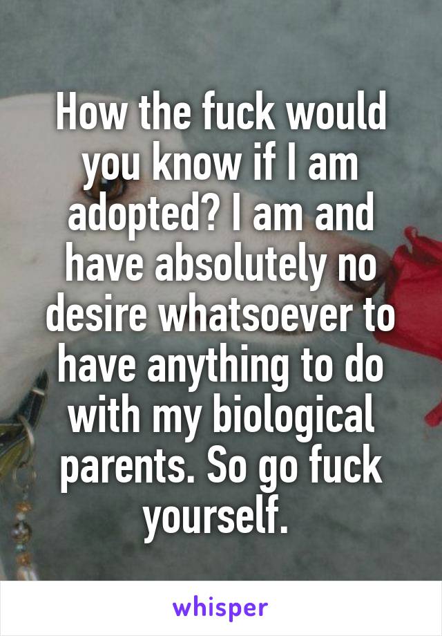 How the fuck would you know if I am adopted? I am and have absolutely no desire whatsoever to have anything to do with my biological parents. So go fuck yourself. 