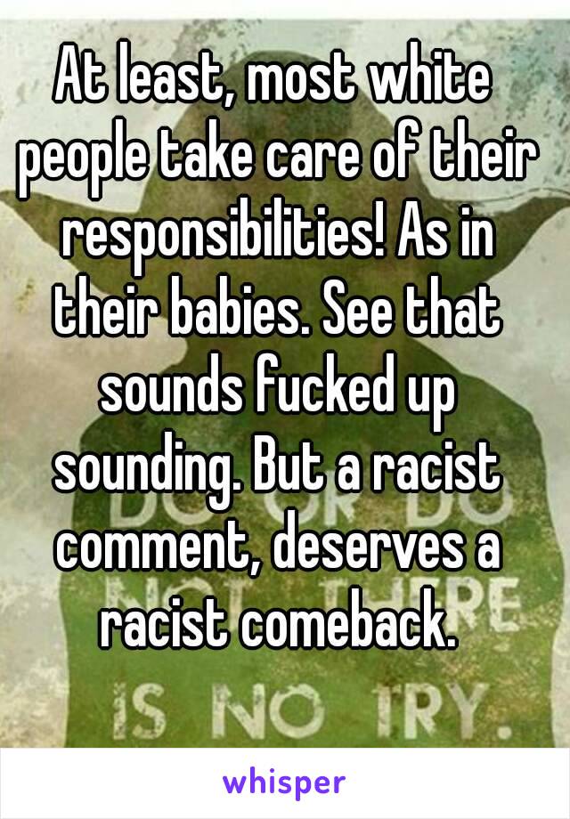 At least, most white people take care of their responsibilities! As in their babies. See that sounds fucked up sounding. But a racist comment, deserves a racist comeback.