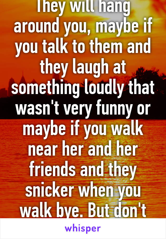 They will hang around you, maybe if you talk to them and they laugh at something loudly that wasn't very funny or maybe if you walk near her and her friends and they snicker when you walk bye. But don't force love!