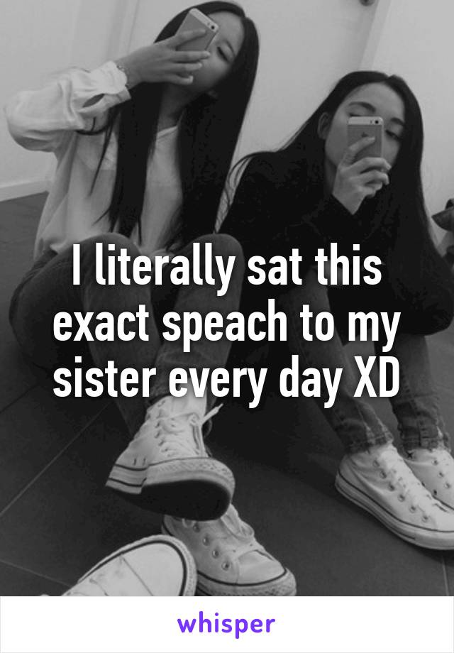 I literally sat this exact speach to my sister every day XD