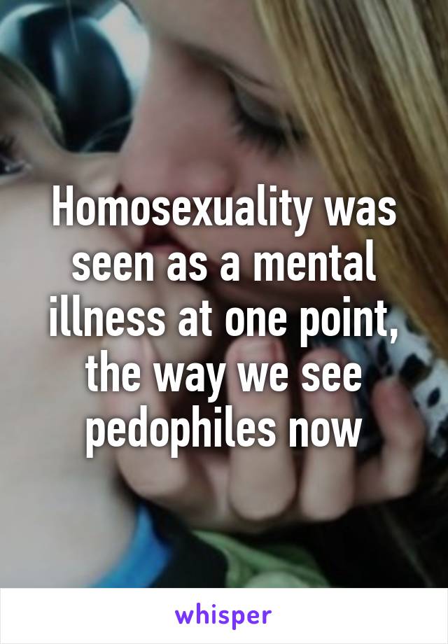 Homosexuality was seen as a mental illness at one point, the way we see pedophiles now