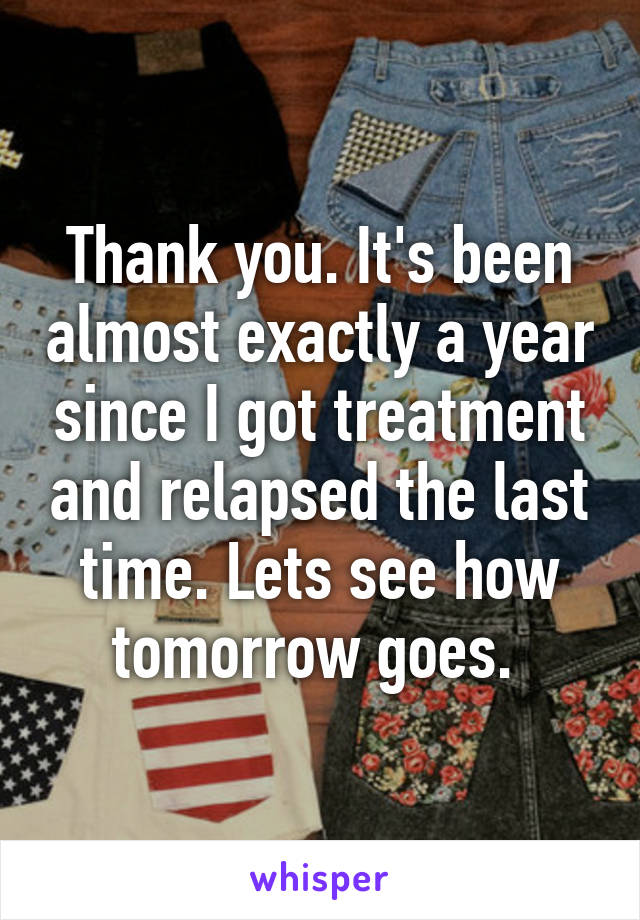 Thank you. It's been almost exactly a year since I got treatment and relapsed the last time. Lets see how tomorrow goes. 