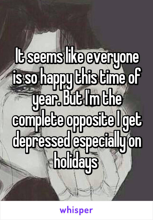 It seems like everyone is so happy this time of year. But I'm the complete opposite I get depressed especially on holidays 