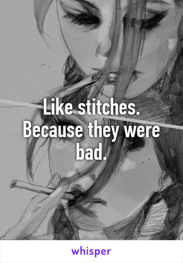 Like stitches. Because they were bad.