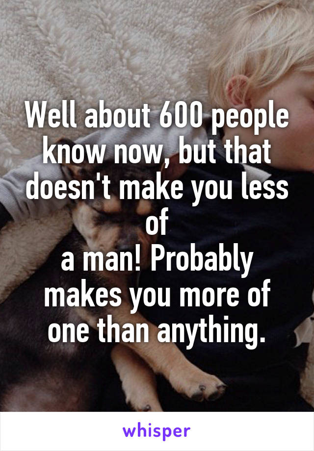 Well about 600 people know now, but that doesn't make you less of
a man! Probably makes you more of one than anything.