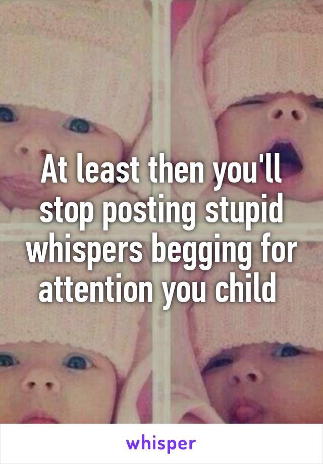 At least then you'll stop posting stupid whispers begging for attention you child 